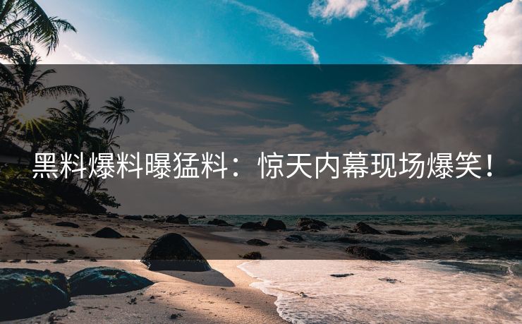 黑料爆料曝猛料：惊天内幕现场爆笑！