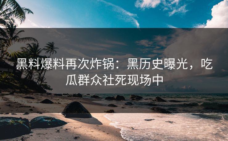 黑料爆料再次炸锅：黑历史曝光，吃瓜群众社死现场中