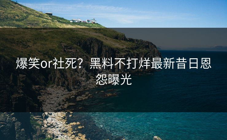 爆笑or社死？黑料不打烊最新昔日恩怨曝光