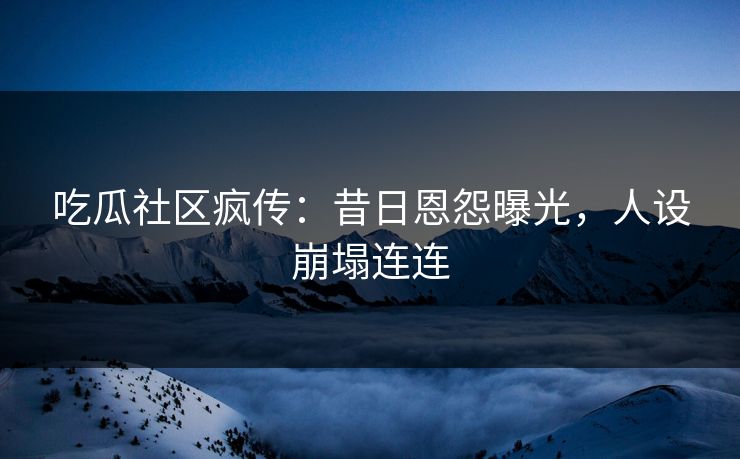 吃瓜社区疯传：昔日恩怨曝光，人设崩塌连连
