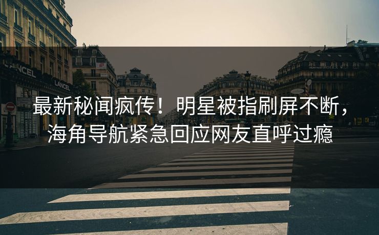 最新秘闻疯传！明星被指刷屏不断，海角导航紧急回应网友直呼过瘾