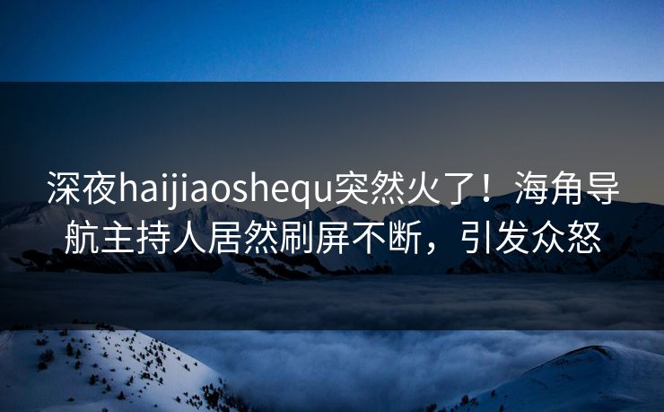 深夜haijiaoshequ突然火了！海角导航主持人居然刷屏不断，引发众怒