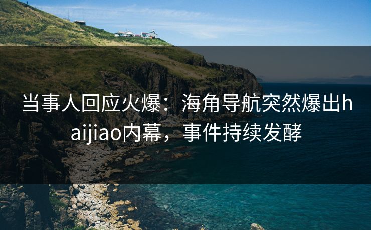 当事人回应火爆：海角导航突然爆出haijiao内幕，事件持续发酵