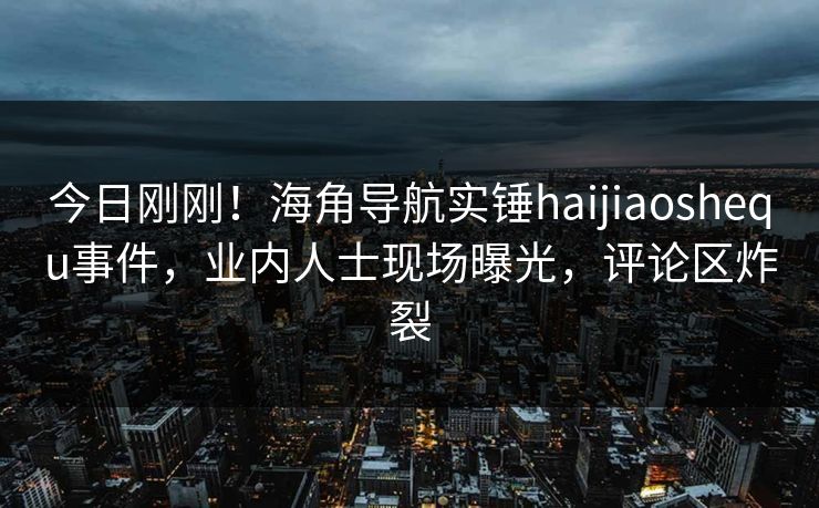 今日刚刚！海角导航实锤haijiaoshequ事件，业内人士现场曝光，评论区炸裂