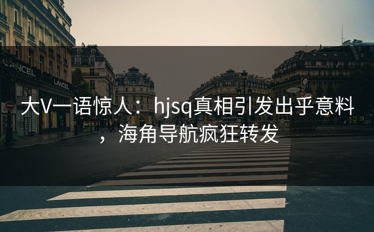 大V一语惊人：hjsq真相引发出乎意料，海角导航疯狂转发
