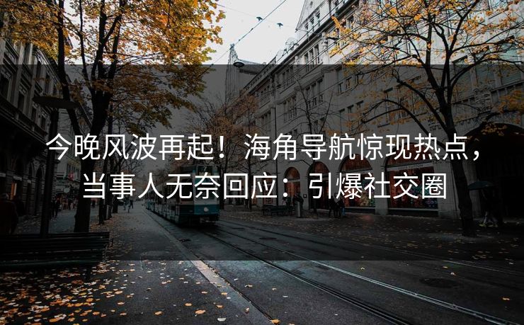 今晚风波再起！海角导航惊现热点，当事人无奈回应：引爆社交圈