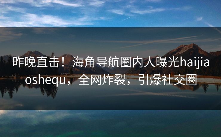 昨晚直击！海角导航圈内人曝光haijiaoshequ，全网炸裂，引爆社交圈
