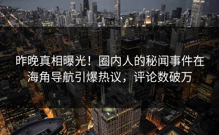 昨晚真相曝光！圈内人的秘闻事件在海角导航引爆热议，评论数破万