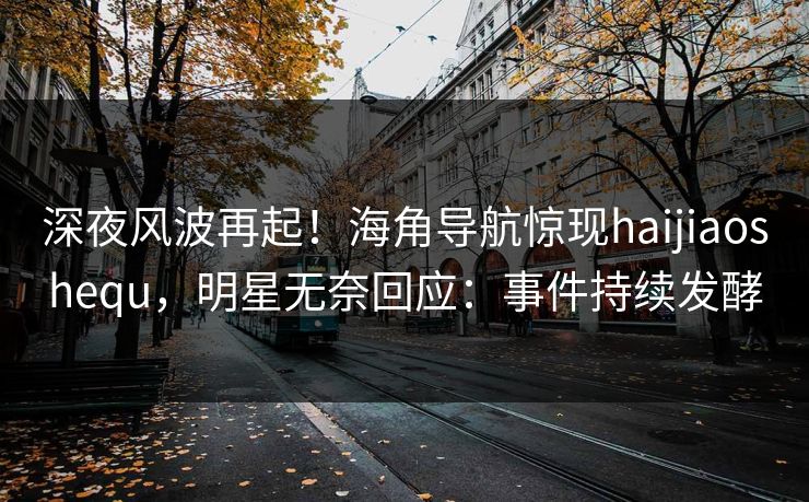 深夜风波再起！海角导航惊现haijiaoshequ，明星无奈回应：事件持续发酵
