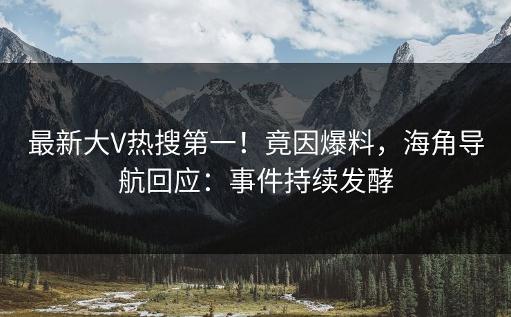 最新大V热搜第一！竟因爆料，海角导航回应：事件持续发酵