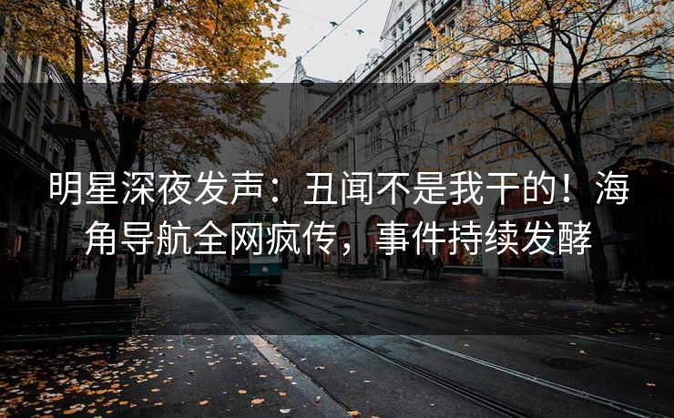 明星深夜发声：丑闻不是我干的！海角导航全网疯传，事件持续发酵