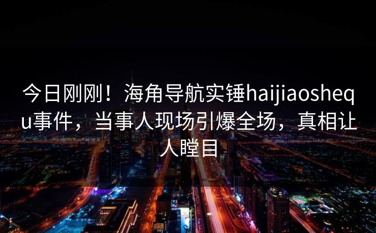 今日刚刚！海角导航实锤haijiaoshequ事件，当事人现场引爆全场，真相让人瞠目