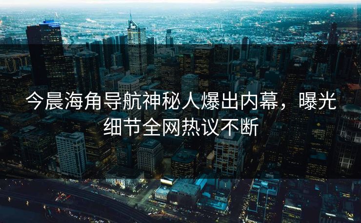 今晨海角导航神秘人爆出内幕，曝光细节全网热议不断