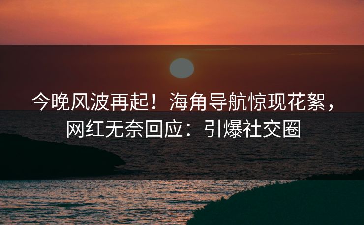 今晚风波再起！海角导航惊现花絮，网红无奈回应：引爆社交圈