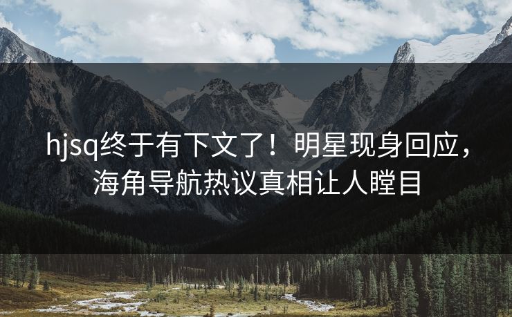 hjsq终于有下文了！明星现身回应，海角导航热议真相让人瞠目