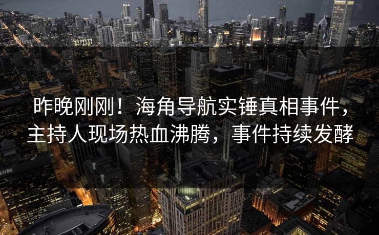 昨晚刚刚！海角导航实锤真相事件，主持人现场热血沸腾，事件持续发酵