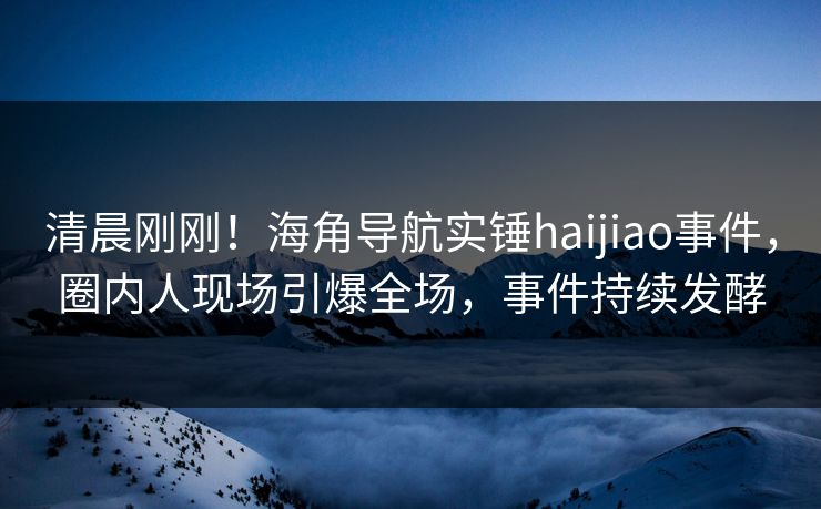 清晨刚刚！海角导航实锤haijiao事件，圈内人现场引爆全场，事件持续发酵