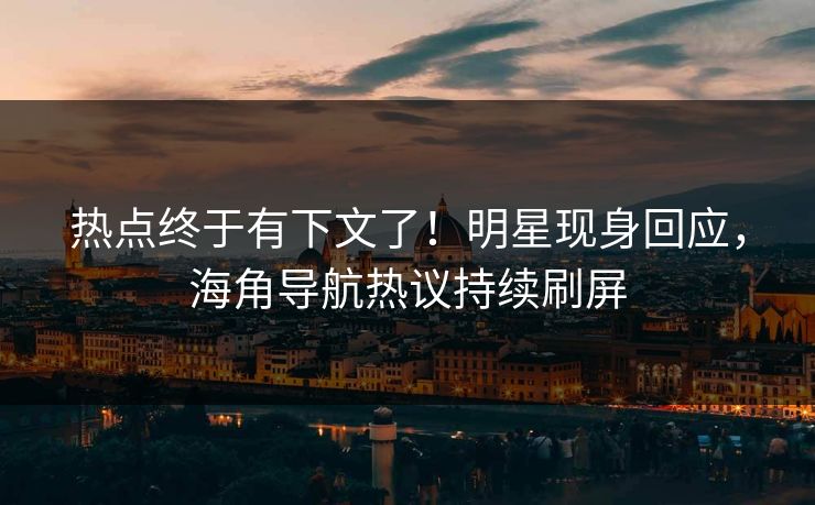 热点终于有下文了！明星现身回应，海角导航热议持续刷屏