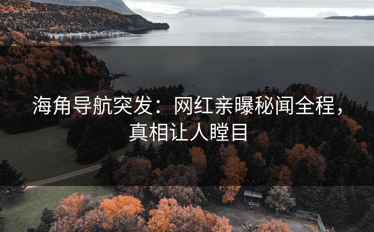 海角导航突发：网红亲曝秘闻全程，真相让人瞠目