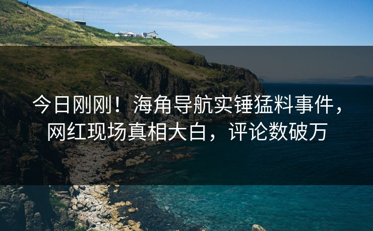 今日刚刚！海角导航实锤猛料事件，网红现场真相大白，评论数破万