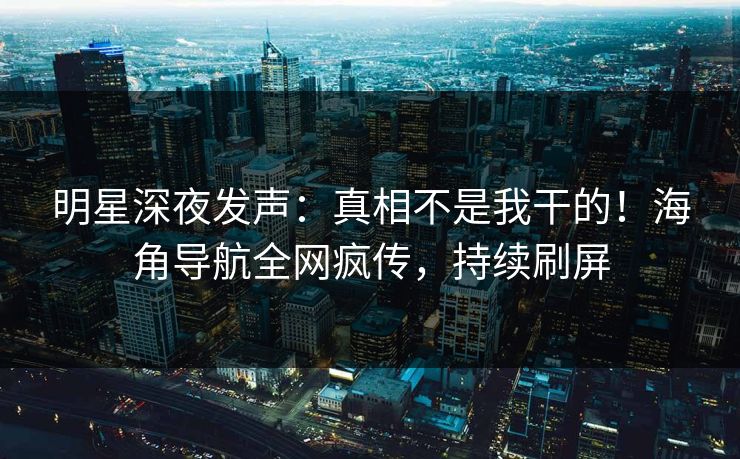 明星深夜发声：真相不是我干的！海角导航全网疯传，持续刷屏