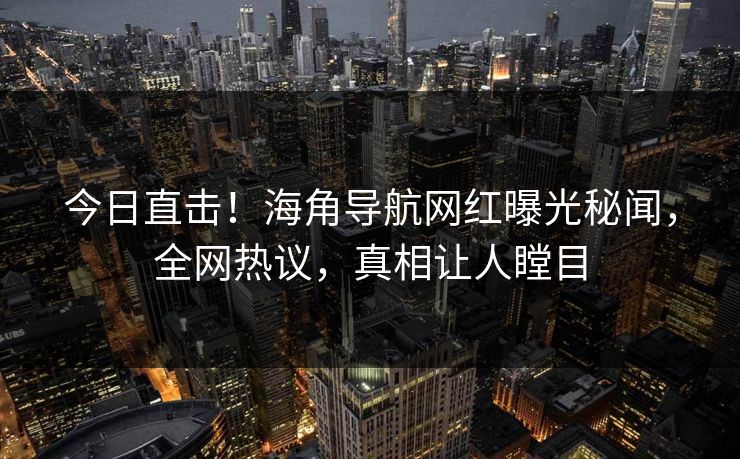 今日直击！海角导航网红曝光秘闻，全网热议，真相让人瞠目
