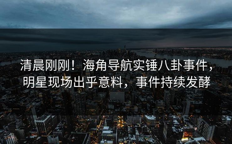 清晨刚刚！海角导航实锤八卦事件，明星现场出乎意料，事件持续发酵