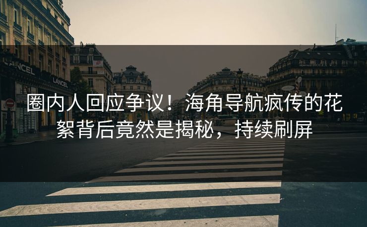 圈内人回应争议！海角导航疯传的花絮背后竟然是揭秘，持续刷屏
