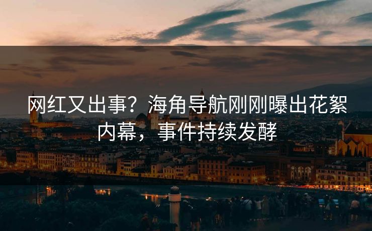 网红又出事？海角导航刚刚曝出花絮内幕，事件持续发酵