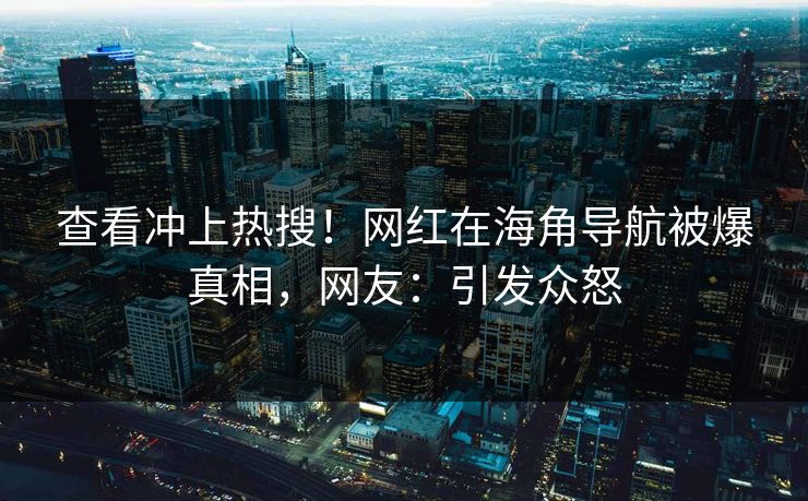 查看冲上热搜！网红在海角导航被爆真相，网友：引发众怒