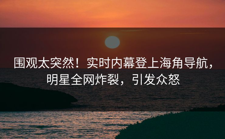 围观太突然！实时内幕登上海角导航，明星全网炸裂，引发众怒