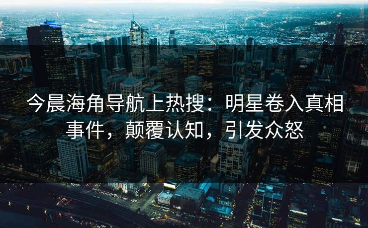 今晨海角导航上热搜：明星卷入真相事件，颠覆认知，引发众怒
