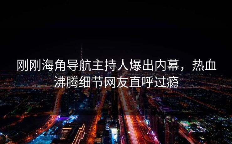 刚刚海角导航主持人爆出内幕，热血沸腾细节网友直呼过瘾