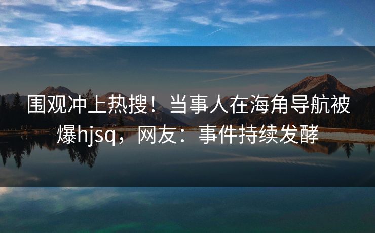 围观冲上热搜！当事人在海角导航被爆hjsq，网友：事件持续发酵