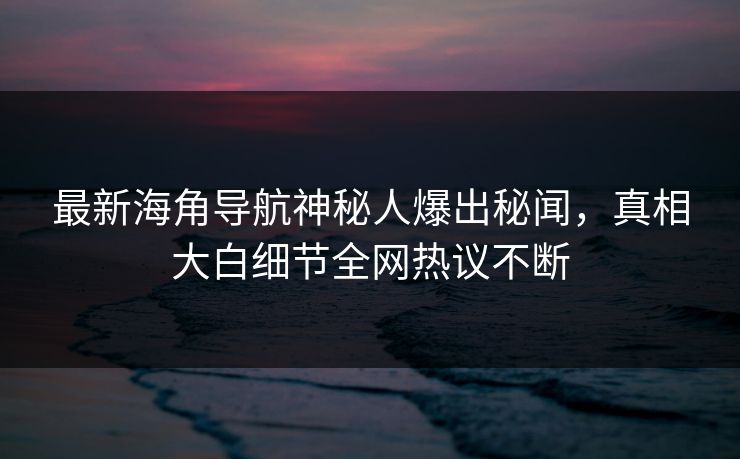 最新海角导航神秘人爆出秘闻，真相大白细节全网热议不断