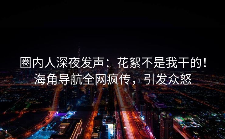 圈内人深夜发声：花絮不是我干的！海角导航全网疯传，引发众怒