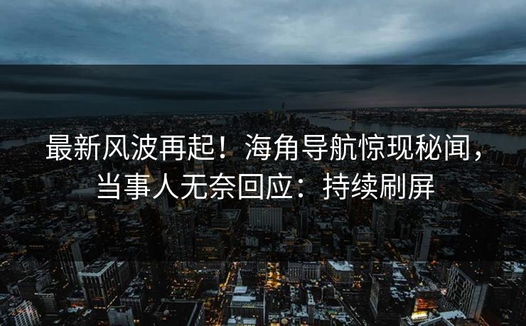 最新风波再起！海角导航惊现秘闻，当事人无奈回应：持续刷屏