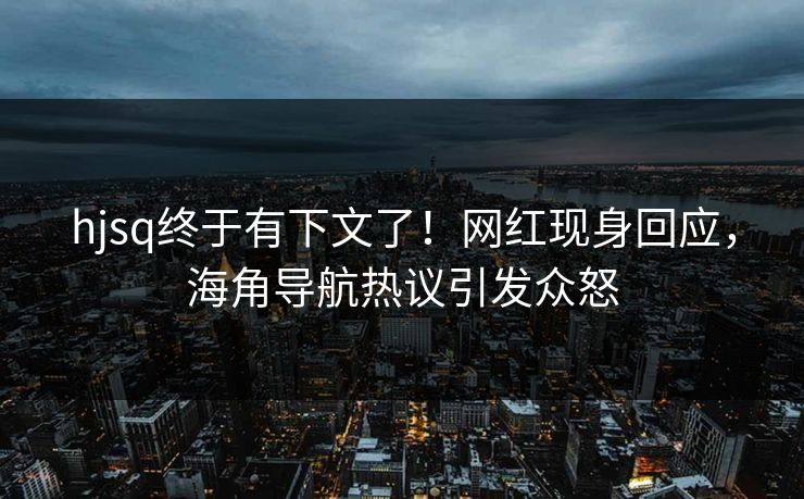 hjsq终于有下文了！网红现身回应，海角导航热议引发众怒