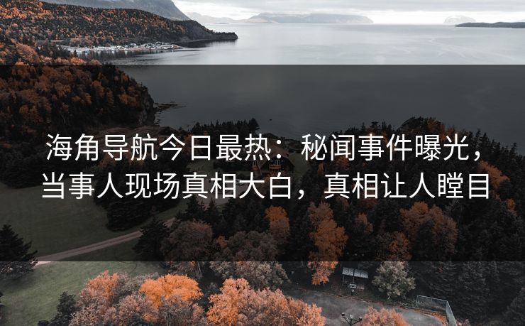 海角导航今日最热：秘闻事件曝光，当事人现场真相大白，真相让人瞠目