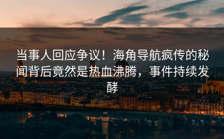 当事人回应争议！海角导航疯传的秘闻背后竟然是热血沸腾，事件持续发酵