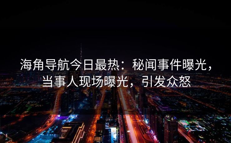 海角导航今日最热：秘闻事件曝光，当事人现场曝光，引发众怒