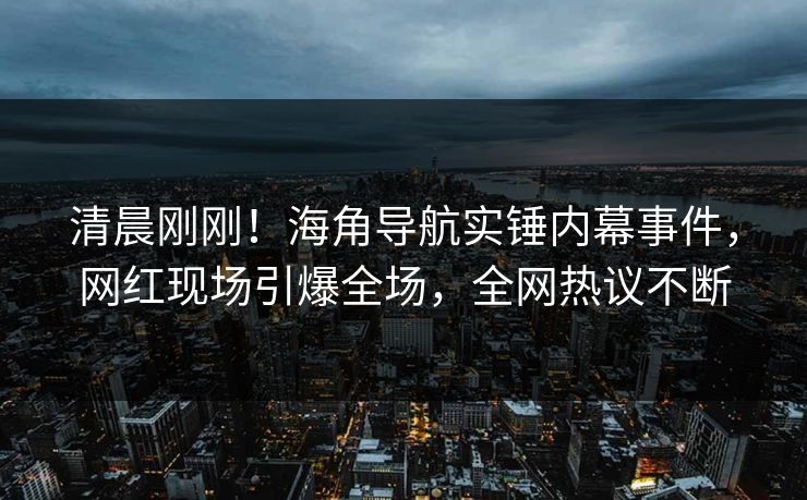清晨刚刚！海角导航实锤内幕事件，网红现场引爆全场，全网热议不断