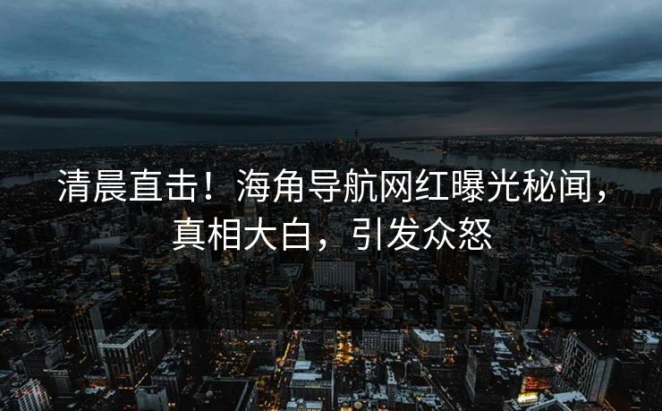 清晨直击！海角导航网红曝光秘闻，真相大白，引发众怒