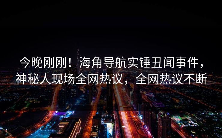 今晚刚刚！海角导航实锤丑闻事件，神秘人现场全网热议，全网热议不断
