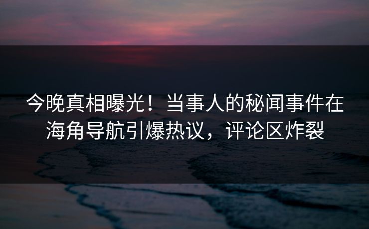 今晚真相曝光！当事人的秘闻事件在海角导航引爆热议，评论区炸裂