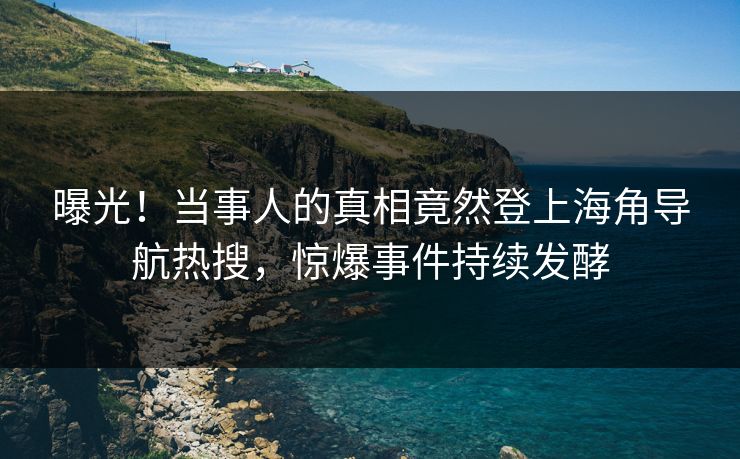曝光！当事人的真相竟然登上海角导航热搜，惊爆事件持续发酵