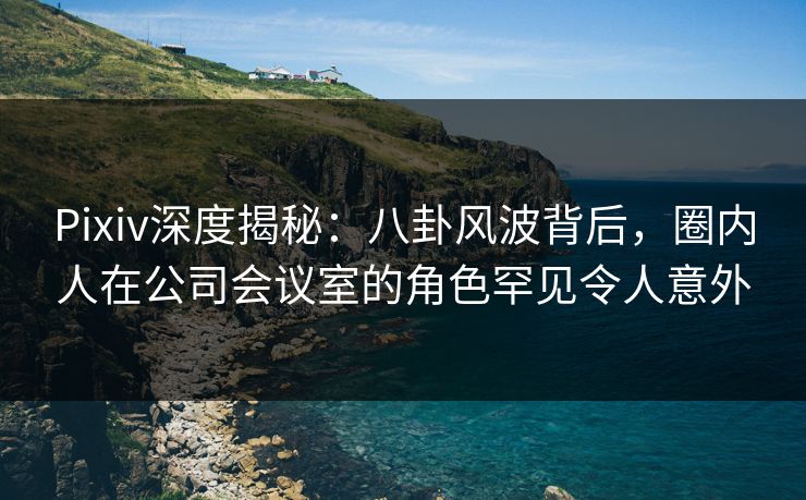 Pixiv深度揭秘：八卦风波背后，圈内人在公司会议室的角色罕见令人意外