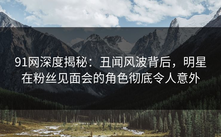 91网深度揭秘：丑闻风波背后，明星在粉丝见面会的角色彻底令人意外