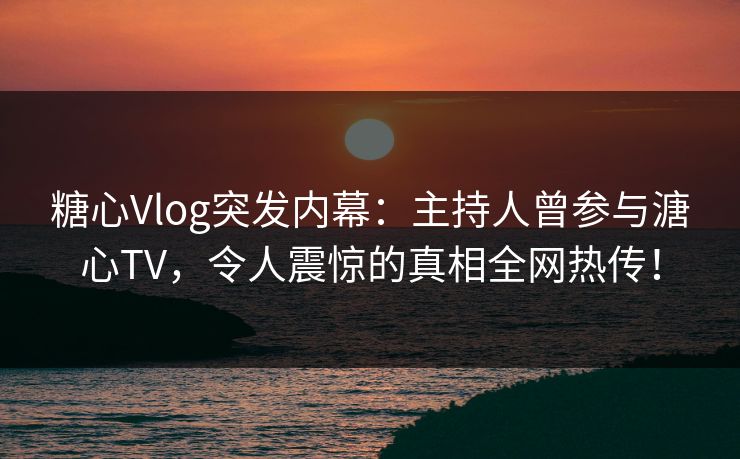 糖心Vlog突发内幕：主持人曾参与溏心TV，令人震惊的真相全网热传！