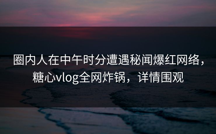 圈内人在中午时分遭遇秘闻爆红网络，糖心vlog全网炸锅，详情围观